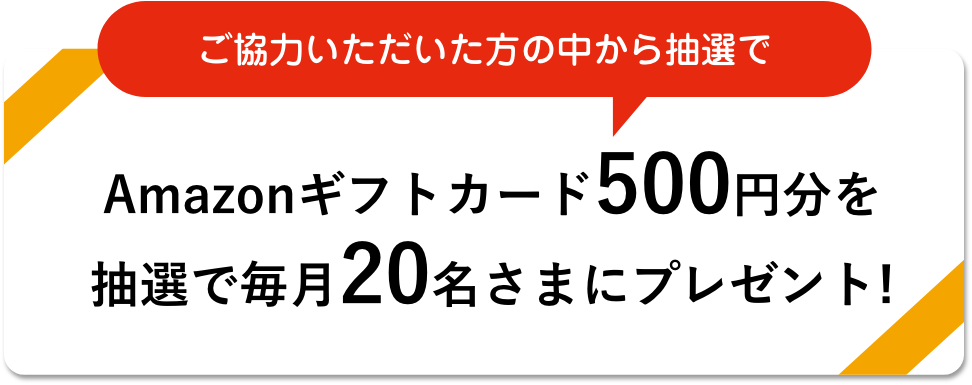 ご協力いただいた方の中から抽選でAmazonギフトカード500円分を抽選で毎月20名さまにプレゼント!
